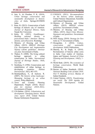 Journal of Research in Infrastructure Designing
Page No. 30 http://www.hbrppublication.com 2026:9 (2), 11-30
4. Jain, S., & Chouhan, P. K. (2018).
Urban heritage conservation and
sustainable development in historic
cities of India. Springer/ICOMOS
India.
5. Kaur, B. (2012). Conservation of built
heritage of historic city of Amritsar.
Journal of Regional History, Guru
Nanak Dev University.
6. Kalia, R. (2021). Gandhinagar:
Building national identity in
postcolonial India / Amritsar: History,
identity, and urban form. Routledge.
7. Ministry of Housing and Urban
Affairs. (2015). HRIDAY (Heritage
City Development and Augmentation
Yojana) scheme guidelines: Amritsar
city plan. Government of India.
8. Thakur, N. (2008). The living cultural
heritage approach to urban
conservation in India. International
Journal of Heritage Studies, 14(4),
312–328.
9. Steinberg, F. (1996). Conservation and
rehabilitation of urban heritage in
developing countries. Habitat
International, 20(3), 463–475.
10. Bandopadhyay, S., & Jackson, R.
(2007). The historic urban landscape:
Managing heritage in an urban
century. Wiley-Blackwell.
11. Town and Country Planning
Department, Punjab. (2010). Master
plan for Amritsar (2010–2031).
Government of Punjab.
12. UN-Habitat. (2016). Urbanization and
development: Emerging futures: World
cities report 2016. United Nations
Human Settlements Programme.
13. UNESCO. (2011). Recommendation
on the historic urban landscape.
United Nations Educational, Scientific
and Cultural Organization.
14. Ministry of Housing and Urban
Affairs. (2015). HRIDAY scheme
guidelines. Government of India.
15. Ministry of Housing and Urban
Affairs. (2015). Smart Cities Mission:
Statement and guidelines. Government
of India.
16. NITI Aayog. (2018). Strategy for New
India @ 75. Government of India.
17. Hosagrahar, J. (2010). Culture,
conservation and sustainable
development. SAGE Publications.
18. Sharma, R., & Singh, A. (2018).
Revitalization of historic urban cores
in India: Case studies of Amritsar,
Jaipur, and Varanasi. Journal of Urban
Planning and Development, 144(2), 1–
12.
19. World Bank. (2019). The economics of
heritage conservation. World Bank
Publications.
20. Bureau of Indian Standards. (2016).
National Building Code of India 2016:
Part 9—Building services. Bureau of
Indian Standards.
21. United Nations. (2015). Transforming
our world: The 2030 Agenda for
Sustainable Development. United
Nations.
 