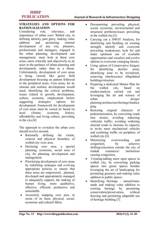 Journal of Research in Infrastructure Designing
Page No. 13 http://www.hbrppublication.com 2026:9 (2), 11-30
STRATEGIES AND OPTIONS FOR
RATIONALIZATION
Considering role, relevance, and
importance of urban core/ Walled city, in
defining identity, past glory, making value
addition and promoting rational
development of any city, planners,
professionals and managers, engaged in
the urban planning, development and
management, must look at these core
areas, more critically and objectively as an
asset in the parlance of urban planning and
development, rather than as a threat.
Unfortunately, development of core areas
is being viewed like green field
development focusing on pattern followed
in the peripheral areas. Core areas, for its
rational and realistic development would
need; identifying the critical problems,
issues related to growth, development,
culture, economy, employment before
suggesting strategies/ options for
development. Framework for development
of core areas must be rooted in/ based on
local climate, economy, history,
affordability and living culture, prevailing
in the city.[4]
The approach to revitalize the urban core
should revolve around;
 Rationally defining the extent,
contour and physical boundary of
walled city /core area.
 Declaring core area, a special
planning, economic, social zone of
city, for planning, development and
management.
 Prioritizing development of core areas
by redefining strategies and evolving
appropriate policies to ensure that
these areas are empowered , planned,
developed and appropriately managed
to adequately support, the making of
human living, more qualitative,
effective, efficient, productive and
sustainable.
 Accurately mapping core area, in
terms of its basic physical, social,
economic and cultural fabric.
 Documenting prevailing physical,
social, economic, environmental and
structural problems/issues prevailing
in the walled city.[5]
 Carrying out a SWOT Analysis, for
identifying and building on existing
strength; identify and overcome
prevailing weaknesses; look for and
make optimum use of available
opportunities and visualize and evolve
options to overcome emerging threats.
 Using option of Conservative Surgery
for identifying derelict areas,
identifying zone to be revitalized;
removing obsolescence/ dilapidated
buildings/structure
 Preparing a dedicated Master Plan for
the walled city, based on
studies/analysis carried out and
leveraging the art and science of
urban design/
planning/architecture/heritage/landsca
ping.
 Restoring original character of
pedestrianization, by converting roads
into streets; avoiding inducting
vehicular traffic; avoiding widening
internal roads to increase its capacity
to invite more mechanized vehicles
and confining traffic on periphery of
walled city.[6]
 Minimizing overcrowding and
congestion, by selective
shifting/relocation outside the city of
trade& commerce/ institutions
causing congestion,
 Creating/adding more open spaces in
walled city, by converting parking
spaces into green spaces besides
leveraging the art of landscaping for
promoting greenery and making value
addition to public spaces
 Identifying Heritage – natural/man-
made and making value addition to
existing heritage by promoting
conservation/preservation, without
freezing and permitting adaptable use
of heritage building.[7]
 