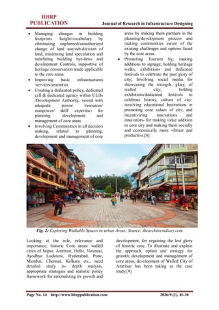 Journal of Research in Infrastructure Designing
Page No. 14 http://www.hbrppublication.com 2026:9 (2), 11-30
 Managing changes in building
footprints /height/vocabulary by
eliminating unplanned/unauthorized
change of land use/sub-division of
land, minimsing land speculation and
redefining building bye-laws and
development Controls, supportive of
heritage conservation made applicable
to the core areas
 Improving basic infrastructures
/services/amenities
 Creating a dedicated policy, dedicated
cell & dedicated agency within ULBs
/Development Authority, vested with
adequate power /resources/
manpower/ skill/ expertise- for
planning, development and
management of core areas
 Involving Communities in all decision
making, related to planning,
development and management of core
areas by making them partners in the
planning/development process and
making communities aware of the
existing challenges and options faced
by the core areas.
 Promoting Tourism by; making
additions to signage; holding heritage
walks, exhibitions and dedicated
festivals to celebrate the past glory of
city; Involving social media for
showcasing the strength, glory, of
walled city; holding
exhibitions/dedicated festivals to
celebrate history, culture of city;
involving educational Institutions in
promoting core values of city; and
incentivizing innovations and
innovators- for making value addition
to core city and making them socially
and economically more vibrant and
productive.[8]
Fig. 2: Exploring Walkable Spaces in urban Areas; Source; thearchitectsdiary.com
Looking at the role, relevance and
importance; historic Core areas/ walled
cities of Jaipur, Amritsar, Delhi, Varanasi,
Ayodhya Lucknow, Hyderabad, Pune,
Mumbai, Chennai, Kolkata etc., need
detailed study in- depth analysis,
appropriate strategies and realistic policy
framework for rationalizing its growth and
development, for regaining the lost glory
of historic core. To illustrate and explain
the approach, option and strategy for
growth, development and management of
core areas, development of Walled City of
Amritsar has been taking as the case
study.[9]
 