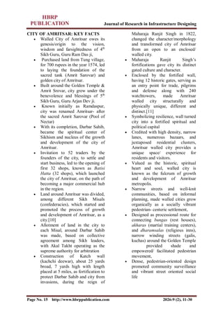 Journal of Research in Infrastructure Designing
Page No. 15 http://www.hbrppublication.com 2026:9 (2), 11-30
CITY OF AMRITSAR: KEY FACTS
 Walled City of Amritsar owes its
genesis/origin to the vision,
wisdom and farsightedness of 4th
Sikh Guru, Guru Ram Das ji,
 Purchased land from Tung village,
for 700 rupees in the year 1574, led
to laying the foundation of the
sacred tank (Amrit Sarovar) and
golden city of Amritsar.
 Built around the Golden Temple &
Amrit Srovar, city grew under the
benevolence and blessings of 5th
Sikh Guru, Guru Arjan Dev ji.
 Known initially as Ramdaspur,
city was renamed Amritsar- after
the sacred Amrit Sarovar (Pool of
Nectar)
 With its completion, Darbar Sahib,
became the spiritual center of
Sikhism and nucleus of the growth
and development of the city of
Amritsar.
 Invitation to 52 traders by the
founders of the city, to settle and
start business, led to the opening of
first 32 shops, known as Batisi
Hatta (32 shops), which launched
the city of Amritsar, on the path of
becoming a major commercial hub
in the region.
 Land around Amritsar was divided,
among different Sikh Misals
(confederacies), which started and
promoted the process of growth
and development of Amritsar, as a
city.[10]
 Allotment of land in the city to
each Misal, around Darbar Sahib
was made, based on collective
agreement among Sikh leaders,
with Akal Takht operating as the
supreme authority for arbitration
 Construction of Katch wall
(kachchi deewar), about 25 yards
broad, 7 yards high with length
placed at 5 miles, as fortification to
protect Darbar Sahib and city from
invasions, during the reign of
Maharaja Ranjit Singh in 1822,
changed the character/morphology
and transformed city of Amritsar
from an open to an enclosed/
walled city.
 Maharaja Ranjit Singh’s
fortifications gave city its distinct
gated culture and character.
 Enclosed by the fortified wall,
having 12 historic gates, serving as
an entry point for trade, pilgrims
and defense along with 240
watchtowers, made Amritsar
walled city structurally and
physically unique, different and
distinct.[11]
 Symbolizing resilience, wall turned
city into a fortified spiritual and
political capital
 Credited with high density, narrow
lanes, numerous bazaars, and
juxtaposed residential clusters,
Amritsar walled city provides a
unique space/ experience for
residents and visitors.
 Valued as the historic, spiritual
heart and soul, walled city is
known as the fulcrum of growth
and development of Amritsar
metropolis.
 Narrow streets and well-knit
communities, based on informal
planning, made walled cities grow
organically as a socially vibrant
pedestrian- centeric settlement,
 Designed as processional route for
connecting bungas (rest houses),
akharas (martial training centers),
and dharamsalas (religious inns),
narrow winding streets (galis,
kuchas) around the Golden Temple
provided shade and
empowered/ facilitated pedestrian
movement,
 Dense, pedestrian-oriented design
promoted community surveillance
and vibrant street oriented social
life
 