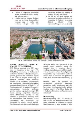 Journal of Research in Infrastructure Designing
Page No. 16 http://www.hbrppublication.com 2026:9 (2), 11-30
 Culture of mixed-use (mohallas)
helped in combining homes, shops,
and religious spaces.
 Housing narrow bazaars, heritage
sites and evolving demographics,
compact size of walled city
contrasts sharply with the
sprawling modern city, making it
unique, different and distinct,
 In this era of rapid growth and
massive urbanisation, walled city is
struggling to balance- preserving
historic identity while
accommodating modern needs.[12]
Fig. 3: Darbar Sahib; Walled city Amritsar; Source; thearchnews.com
MAJOR PROBLEMS FACED BY
WALLED CITY AMRITSAR
With history spanning over 449 years,
since its inception in the year 1577,
Walled City has emerged as the heart and
soul of the Amritsar. Labeled as religious,
spiritual, political and commercial capital
of the state of Punjab, walled city of
Amritsar, currently faces numerous
physical, social, economic, environmental
and management challenges in its rational
growth and development. Walled City of
Amritsar currently struggles with; massive
encroachment, increasing pollution,
growing heritage neglect, increasing traffic
chaos, growing congestion, increasing
waste, deteriorating quality of life,
limitation of open spaces, increasing stress
on infrastructure and services, which
cumulatively and exclusively, are
threatening its unique cultural identity.
Developmental and operational challenges
facing the walled city, has genesis in the
organic street network, which city
inherited since its inception. Narrow,
winding streets/lanes, evolved historically,
without induction of any formal planning
to defend the city from invaders, has led to
smooth flow of vehicular and pedestrian
traffic, both difficult and cumbersome.[13]
Growing under the pressure of;
uncontrolled migration, increasing
population, rapid urbanization and city
becoming a global destination for spiritual
tourism, majority of problems facing the
walled city of Amritsar can be enumerated
in terms of;
Overcrowding
Occupying merely 2.5% (352 hectare) of
physical area and housing one-sixth of the
urban population of Amritsar metropolis,
beside catering to large number of daily
 