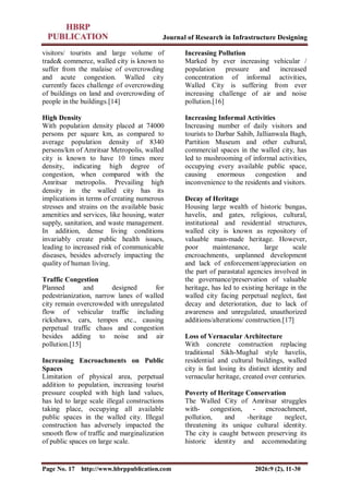 Journal of Research in Infrastructure Designing
Page No. 17 http://www.hbrppublication.com 2026:9 (2), 11-30
visitors/ tourists and large volume of
trade& commerce, walled city is known to
suffer from the malaise of overcrowding
and acute congestion. Walled city
currently faces challenge of overcrowding
of buildings on land and overcrowding of
people in the buildings.[14]
High Density
With population density placed at 74000
persons per square km, as compared to
average population density of 8340
persons/km of Amritsar Metropolis, walled
city is known to have 10 times more
density, indicating high degree of
congestion, when compared with the
Amritsar metropolis. Prevailing high
density in the walled city has its
implications in terms of creating numerous
stresses and strains on the available basic
amenities and services, like housing, water
supply, sanitation, and waste management.
In addition, dense living conditions
invariably create public health issues,
leading to increased risk of communicable
diseases, besides adversely impacting the
quality of human living.
Traffic Congestion
Planned and designed for
pedestrianization, narrow lanes of walled
city remain overcrowded with unregulated
flow of vehicular traffic including
rickshaws, cars, tempos etc., causing
perpetual traffic chaos and congestion
besides adding to noise and air
pollution.[15]
Increasing Encroachments on Public
Spaces
Limitation of physical area, perpetual
addition to population, increasing tourist
pressure coupled with high land values,
has led to large scale illegal constructions
taking place, occupying all available
public spaces in the walled city. Illegal
construction has adversely impacted the
smooth flow of traffic and marginalization
of public spaces on large scale.
Increasing Pollution
Marked by ever increasing vehicular /
population pressure and increased
concentration of informal activities,
Walled City is suffering from ever
increasing challenge of air and noise
pollution.[16]
Increasing Informal Activities
Increasing number of daily visitors and
tourists to Darbar Sahib, Jallianwala Bagh,
Partition Museum and other cultural,
commercial spaces in the walled city, has
led to mushrooming of informal activities,
occupying every available public space,
causing enormous congestion and
inconvenience to the residents and visitors.
Decay of Heritage
Housing large wealth of historic bungas,
havelis, and gates, religious, cultural,
institutional and residential structures,
walled city is known as repository of
valuable man-made heritage. However,
poor maintenance, large scale
encroachments, unplanned development
and lack of enforcement/appreciation on
the part of parastatal agencies involved in
the governance/preservation of valuable
heritage, has led to existing heritage in the
walled city facing perpetual neglect, fast
decay and deterioration, due to lack of
awareness and unregulated, unauthorized
additions/alterations/ construction.[17]
Loss of Vernacular Architecture
With concrete construction replacing
traditional Sikh-Mughal style havelis,
residential and cultural buildings, walled
city is fast losing its distinct identity and
vernacular heritage, created over centuries.
Poverty of Heritage Conservation
The Walled City of Amritsar struggles
with- congestion, - encroachment,
pollution, and -heritage neglect,
threatening its unique cultural identity.
The city is caught between preserving its
historic identity and accommodating
 