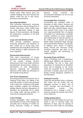 Journal of Research in Infrastructure Designing
Page No. 18 http://www.hbrppublication.com 2026:9 (2), 11-30
modern needs. Many historic gates and
valuable buildings have been misused and
abused, which has led to their decay,
destruction and demolition.
Increasing Speculation
With increasing urbanization, increasing
population pressure and increasing flow of
tourists, land prices within walled cities
are rising abnormally leading to high
degrees of land speculation and changing
the architectural vocabulary of the built
environment.
Large scale Sub-division of land
With growing population pressure,
increasing speculation and limitation of
land, walled city is facing large scale
unauthorized and unregulated sub-division
of land, leading to rapid construction and
more congestion.
Deteriorating Infrastructure
With large concentration of human
population, and unregulated/increase flow
of the tourists, existing physical
infrastructures have come under enormous
developmental pressure/stress, leading to
deterioration of such infrastructures,
adversely impacting the operational
efficiency of the walled city and quality of
life of people living therein.
Poor Waste Management
Increasing patterns of consumerism, due to
changing living habits, are adding to the
mass and volume of solid waste generated
in the walled city. Limitation of the public
space available, coupled with Inefficient
garbage disposal and poor management of
sanitation, has perpetually led to walled
city reeling under growing problem of
waste-led environmental pollution.
Urban Flooding
Existing topography/ urban morphology
and limitation of storm water drainage, has
invariably led to flooding of walled city
during monsoons, leading to creating
physical, social, economic and
environmental challenges, for the city and
the local communities
Uncontrolled Flow of Tourists
Uncontrolled and undefined influx of
thousands of daily visitors/ devotees and
locals, visiting Darbar Sahib, Jallianwala
Bagh and other cultural/religious spaces,
have created Visitor stress in the walled
city. Large/uncontrolled flow of pilgrims
overwhelm civic infrastructure, invariably
creating conditions of acute congestion
and mushrooming of informal activities in
the walled city, in general and around
Darbar Sahib, Jallianwala Bagh, Heritage
Street and Partition Museum, in particular.
In addition, heavy inflow of pilgrims
during festivals and Amavasya creates
increased congestion and chaos in the
smooth operation and functioning of
walled city.[18]
Increasing Waste and Debris
Aging of buildings, lack of maintenance,
making large additions and alterations to
the buildings, has led to large scale
generations of construction & demolition
waste and its dumping on the streets,
which has invariably led to obstructing
movement of people, goods and services
besides creating unhygienic conditions in
the urban space.
Inadequate Security
Large and uncontrolled inflow of pilgrims
and visitors into the walled city and
inadequate presence of police, lack of
CCTV coverage, and non-existence of
quick-response systems, have
cumulatively led to creating a sense of
insecurity among the residents and visitors
to the walled city.
Adding parking Spaces
Despite the fact that walled city was never
meant to cater to vehicular traffic, still
allocation of large space for parking of
vehicles have been made by encroaching
 