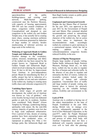 Journal of Research in Infrastructure Designing
Page No. 19 http://www.hbrppublication.com 2026:9 (2), 11-30
upon/demolition of the public
buildings/spaces and existing road
network. Multi-Storied parking,
constructed near the Partition Museum,
with capacity of housing approximately
500–550 cars has created conditions of
chaos, congestion within walled city.
Conceptualized and designed to ease
congestion in the walled city and Golden
Temple area, it has actually led to creating
more chaos, causing enormous pollution
from the emissions generated by induction
of large number of vehicles, besides
mushrooming of informal activities on
large scale in the walled city.
Widening of Approach Roads to Golden
Temple and Jallianwala Bagh Road
Greatest damage to the vocabulary,
culture, structure, morphology and fabric
of the walled city has been caused by the
project known as, ‘Approach Road to
Golden Temple and Jallianwala Bagh’,
which involved widening the existing road
from 30 feet to 60 feet, by Improvement
Trust Amritsar, in post-independence
period. Meant for smoothening the flow of
traffic, project has led to induction of a
greater number of cars and auto rickshaws
in the walled city, leading to creating more
traffic chaos and vehicular congestion.[19]
Vanishing Open Spaces
In the initial stages of growth and
development, the walled city of Amritsar
was known as “city of gardens,” with
every locality having at least one dedicated
garden or park for its residents. Gardens
were considered “Sabj Mandir” (Green
Temples) by Nihangs, symbolizing linking
spirituality with nature. By the mid-20th
century, majority of gardens were lost due
to large scale unplanned urbanization.
Over a period of time, dozens of existing
gardens have been encroached upon and
converted into residential areas, or
repurposed as parking lots. Only a few
heritage parks like Jallianwala Bagh and
Ram Bagh Garden remain as public green
spaces within walled city.
Unplanned and Unstructured Growth
Despite the fact Master Plan of Amritsar
for the year 2031, was approved in the
year 2011 by the Government of Punjab
and said Master Plan contained detailed
recommendation related to rationalizing
the growth and preserving the unique
character of the walled city, but no action
has been taken to implement the
recommendations made, accordingly
walled city continues to grow and decay in
a unstructured manner, which has led to
making addition to the
vehicular/population congestion besides
reduced livability in the area.
Absence of Pilgrim Management
Despite large number of people visiting,
Darbar Sahib, Jallianwala Bagh, Partition
Museum, Heritage Street etc., on daily
basis, walled city has no plan to regulate
the flow of human and vehicular traffic. In
the absence of any plan to regulate and
rationalize the flow of visitors, walled city
invariably remains locked under the
pressure of human and vehicular
population. Uncontrolled flow of traffic
and large number of people visiting any
historic place is known for adversely
impacting on the valuable heritage,
culture, livability and environment in the
area.
Lack of Will
Amritsar city is credited as having one of
the oldest municipalities in the state of
Punjab. Established in the year 1868,
during British rule, to manage civic
services, subsequently upgraded to the
level of first Municipal Corporation, in the
year1977, under the Punjab Municipal
Corporation Act, expanding jurisdiction
and powers of urban local body, still
Amritsar Corporation does not have a
dedicated cell, requisite manpower and
even will to look after the planning,
 