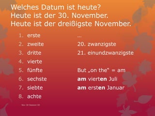 Welches Datum ist heute?
Heute ist der 30. November.
Heute ist der dreißigste November.
1. erste
2. zweite
3. dritte
4. vierte
5. fünfte
6. sechste
7. siebte
8. achte
…
20. zwanzigste
21. einundzwanzigste
But „on the“ = am
am vierten Juli
am ersten Januar
Nov 30 Session 50
 