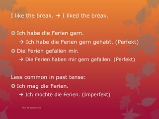 I like the break.  I liked the break.
 Ich habe die Ferien gern.
 Ich habe die Ferien gern gehabt. (Perfekt)
 Die Ferien gefallen mir.
 Die Ferien haben mir gefallen. (Perfekt)
Less common in past tense:
 Ich mag die Ferien.
 Ich mochte die Ferien. (Imperfekt)
Nov 30 Session 50
 