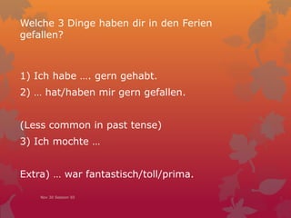 Welche 3 Dinge haben dir in den Ferien
gefallen?
1) Ich habe …. gern gehabt.
2) … hat/haben mir gefallen.
(Less common in past tense)
3) Ich mochte …
Extra) … war fantastisch/toll/prima.
Nov 30 Session 50
 