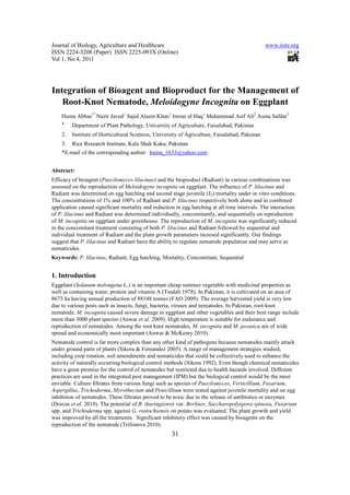 Journal of Biology, Agriculture and Healthcare                                                  www.iiste.org
ISSN 2224-3208 (Paper) ISSN 2225-093X (Online)
Vol 1, No.4, 2011




Integration of Bioagent and Bioproduct for the Management of
   Root-Knot Nematode, Meloidogyne Incognita on Eggplant
    Huma Abbas1* Nazir Javed1 Sajid Aleem Khan1 Imran ul Haq1 Muhammad Asif Ali2 Asma Safdar3
    1.
         Department of Plant Pathology, University of Agriculture, Faisalabad, Pakistan
    2.   Institute of Horticultural Sciences, University of Agriculture, Faisalabad, Pakistan
    3.   Rice Research Institute, Kala Shah Kaku, Pakistan
    *E-mail of the corresponding author: huma_1633@yahoo.com


Abstract:
Efficacy of bioagent (Paecilomyces lilacinus) and the bioproduct (Radiant) in various combinations was
assessed on the reproduction of Meloidogyne incognita on eggplant. The influence of P. lilacinus and
Radiant was determined on egg hatching and second stage juvenile (J2) mortality under in vitro conditions.
The concentrations of 1% and 100% of Radiant and P. lilacinus respectively both alone and in combined
application caused significant mortality and reduction in egg hatching at all time intervals. The interaction
of P. lilacinus and Radiant was determined individually, concomitantly, and sequentially on reproduction
of M. incognita on eggplant under greenhouse. The reproduction of M. incognita was significantly reduced
in the concomitant treatment consisting of both P. lilacinus and Radiant followed by sequential and
individual treatment of Radiant and the plant growth parameters incresed significantly. Our findings
suggest that P. lilacinus and Radiant have the ability to regulate nematode population and may serve as
nematicides.
Keywords: P. lilacinus, Radiant, Egg hatching, Mortality, Concomitant, Sequential


1. Introduction
Eggplant (Solanum melongena L.) is an important cheap summer vegetable with medicinal properties as
well as containing water, protein and vitamin A (Tindall 1978). In Pakistan, it is cultivated on an area of
8673 ha having annual production of 88148 tonnes (FAO 2009). The average harvested yield is very low
due to various pests such as insects, fungi, bacteria, viruses and nematodes. In Pakistan, root-knot
nematode, M. incognita caused severe damage to eggplant and other vegetables and their host range include
more than 3000 plant species (Anwar et al. 2009). High temperature is suitable for endurance and
reproduction of nematodes. Among the root knot nematodes, M. incognita and M. javanica are of wide
spread and economically most important (Anwar & McKenry 2010).
Nematode control is far more complex than any other kind of pathogens because nematodes mainly attack
under ground parts of plants (Sikora & Fernandez 2005). A range of management strategies studied,
including crop rotation, soil amendments and nematicides that could be collectively used to enhance the
activity of naturally occurring biological control methods (Sikora 1992). Even though chemical nematicides
have a great promise for the control of nematodes but restricted due to health hazards involved. Different
practices are used in the integrated pest management (IPM) but the biological control would be the most
enviable. Culture filtrates from various fungi such as species of Paecilomyces, Verticillium, Fusarium,
Aspergillus, Trichoderma, Myrothecium and Penicillium were tested against juvenile mortality and on egg
inhibition of nematodes. These filtrates proved to be toxic due to the release of antibiotics or enzymes
(Dorcas et al. 2010). The potential of B. thuringiensis var. Berliner, Saccharopolyspora spinosa, Fusarium
spp. and Trichoderma spp. against G. rostochiensis on potato was evaluated. The plant growth and yield
was improved by all the treatments. Significant inhibitory effect was caused by bioagents on the
reproduction of the nematode (Trifonova 2010).
                                                     31
 
