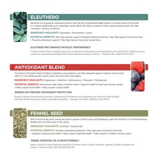 ELEUTHERO
                  Eleuthero has enjoyed an esteemed position near the top of traditional health systems in various areas of the world.
                  It is viewed traditionally as an adaptogen, which allows the body to adapt to stress, support energy levels and help
                  “normalize” adverse conditions.
                  Ingredient Highlights: Glycosides • Phytosterols • Lignins
                  Potential Benefits: May help improve oxygen metabolism/physical stamina • May help support immune function
                  • Provides antioxidant support • May help improve mood and mental focus


                  Eleuthero may Enhance Physical Performance
                  A Polish research team investigated the active components in eleuthero and concluded from their data that the “Eleutherococcus
                  senticosus compounds [positively] affect cellular defense and physical fitness.” – Phytother Res. 2000 Feb;14(1):30-5.




Antioxidant blend
This potent antioxidant blend of bilberry, blueberry and raspberry can help safeguard against oxidative stress and its
effects on the cardiovascular system, brain, liver and other vital organs.
Ingredient Highlights: Polyphenols • Catechins • Anthocyanins • Flavanols • Triterpenoids
Potential Benefits: Antioxidants help reduce oxidative stress • Supports health of heart and vascular system
• Helps support liver health • Helps support urinary health

Berries May Provide Antioxidant Protection
Russian scientists recently tested a product containing both blueberries and raspberries and confirmed earlier findings
indicating the berries possess distinct antioxidant properties. – Georgian Med News. 2006 Nov;(140):78-83.




                  FENNEL SEED
                  With its licorice-like taste, fennel has been a popular culinary spice and therapeutic agent for centuries in the Mediterranean,
                  Middle East and other areas of the world.
                  Ingredient Highlights: Anethole • Essential oils
                  Potential Benefits: Provides antioxidant protection • May help assist removal of impurities
                  • Supports cardiovascular health • Helps support digestive health • Helps support a healthy immune system


                  Fennel Essential Oil Is Heart-Friendly
                  Italian scientists recently found that essential oil of fennel, which is high in anethole, supports a healthy cardiovascular
                  system. – Pharmacol Res. 2007 Sep;56(3):254-60.
 