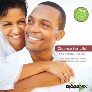 NE
                  Liqui W
                       d
                  Powd &
                  Flavo er
                       r!




Cleanse for Life®
| For Optimal Health |
   By John Anderson, Isagenix
 Founder & Master Formulator.




                                ®
 