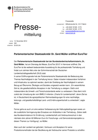 Pressestelle




             Presse-
                                                                    HAUSANSCHRIFT   Wilhelmstraße 54, 10117 Berlin

                                                                              TEL   +49 (0)30 18 529 - 3170
                                                                              FAX   +49 (0)30 18 529 - 3179
                                                                           E-MAIL   pressestelle@bmelv.bund.de

                          mitteilung
                                                                         INTERNET   www.bmelv.de




    DATUM    13. November 2012
  NUMMER     340
SPERRFRIST   20.00 Uhr




             Parlamentarischer Staatssekretär Dr. Gerd Müller eröffnet EuroTier


             Der Parlamentarische Staatssekretär bei der Bundeslandwirtschaftsministerin, Dr.
             Gerd Müller, hat am Dienstag die Messe „EuroTier 2012“ in Hannover eröffnet. Die
             EuroTier ist die weltweit bedeutendste Ausstellung für die professionelle Tierhaltung und
             findet zum zehnten Mal unter der Schirmherrschaft der Deutschen
             Landwirtschaftsgesellschaft (DLG) statt.
             In seiner Eröffnungsrede hob der Parlamentarische Staatssekretär die Bedeutung des
             Themas Nachhaltigkeit in der Tierhaltung hervor. Dabei müssten insbesondere Verfahren
             und Infrastruktur so optimiert werden, damit der Dreiklang der Nachhaltigkeit in seinem
             Bezug auf Ökonomie, Ökologie und Soziales umgesetzt werden kann. „Ein wesentliches
             Ziel ist, die gesellschaftliche Akzeptanz in der Tierhaltung zu steigern. Dafür sind
             insbesondere die Umwelt- und Tierschutzstandards weiter zu verbessern. Dies dient nicht
             zuletzt der Umsetzung der vom BMELV initiierten „Charta für Landwirtschaft“, deren Ziel es
             ist, in Deutschland die agrarpolitischen Rahmenbedingungen für eine nachhaltige,
             leistungs- und gesellschaftsfähige Land- und Ernährungswirtschaft zu entwickeln“, sagte
             Müller.


             Ferner gehe es auch um eine weitere Verbesserung der Haltungsbedingungen sowie um
             die zusätzliche Verringerung des Einsatzes von Antibiotika in der Tierhaltung. „Daher stellt
             das Bundesministerium für Ernährung, Landwirtschaft und Verbraucherschutz in den
             nächsten drei Jahren 62 Millionen Euro für Forschungs- und Demonstrationsprojekte zu
             diesen Themen zur Verfügung“, so Müller.


             Aber auch der Landwirt sei gefordert, Vertrauen und Akzeptanz für seine
             Produktionsmethoden bei der Bevölkerung als Verbraucher seiner Produkte zu schaffen.
 