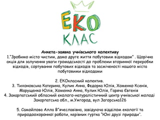 Анкета-заявка учнівського колективу
1.“Зробимо місто чистим, дамо друге життя побутовим відходам” . Щорічна
акція для залучення уваги громадськості до проблеми вторинної переробки
відходів, сортування побутових відходів та засміченості нашого міста
побутовими відходами
2. ЕКОкласний колектив.
3. Тихоновська Катерина, Кулик Анна, Федорка Юлія, Хоменко Ксенія,
Марущенко Юлія, Хоменко Анна, Кулик Юлія, Гаряча Євгенія
4. Закарпатський обласний еколого-натуралістичний центр учнівської молоді
Закарпатська обл., м.Ужгород, вул Загорська126
5. Самойлова Алла В”ячеславівна, завідуюча відділом екології та
природоохоронної роботи, керівник гуртка “Юні друзі природи”.
 