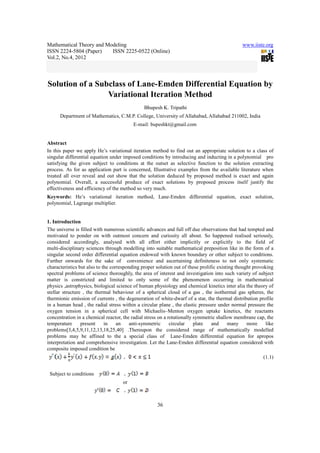Mathematical Theory and Modeling www.iiste.org
ISSN 2224-5804 (Paper) ISSN 2225-0522 (Online)
Vol.2, No.4, 2012
36
Solution of a Subclass of Lane-Emden Differential Equation by
Variational Iteration Method
Bhupesh K. Tripathi
Department of Mathematics, C.M.P. College, University of Allahabad, Allahabad 211002, India
E-mail: bupeshkt@gmail.com
Abstract
In this paper we apply He’s variational iteration method to find out an appropriate solution to a class of
singular differential equation under imposed conditions by introducing and inducting in a polynomial pro
satisfying the given subject to conditions at the outset as selective function to the solution extracting
process. As for as application part is concerned, Illustrative examples from the available literature when
treated all over reveal and out show that the solution deduced by proposed method is exact and again
polynomial. Overall, a successful produce of exact solutions by proposed process itself justify the
effectiveness and efficiency of the method so very much.
Keywords: He’s variational iteration method, Lane-Emden differential equation, exact solution,
polynomial, Lagrange multiplier.
1. Introduction
The universe is filled with numerous scientific advances and full off due observations that had tempted and
motivated to ponder on with outmost concern and curiosity all about. So happened realised seriously,
considered accordingly, analysed with all effort either implicitly or explicitly to the field of
multi-disciplinary sciences through modelling into suitable mathematical preposition like in the form of a
singular second order differential equation endowed with known boundary or other subject to conditions.
Further onwards for the sake of convenience and ascertaining definiteness to not only systematic
characteristics but also to the corresponding proper solution out of these prolific existing thought provoking
spectral problems of science thoroughly, the area of interest and investigation into such variety of subject
matter is constricted and limited to only some of the phenomenon occurring in mathematical
physics ,astrophysics, biological science of human physiology and chemical kinetics inter alia the theory of
stellar structure , the thermal behaviour of a spherical cloud of a gas , the isothermal gas spheres, the
thermionic emission of currents , the degeneration of white-dwarf of a star, the thermal distribution profile
in a human head , the radial stress within a circular plane , the elastic pressure under normal pressure the
oxygen tension in a spherical cell with Michaelis–Menton oxygen uptake kinetics, the reactants
concentration in a chemical reactor, the radial stress on a rotationally symmetric shallow membrane cap, the
temperature present in an anti-symmetric circular plate and many more like
problems[3,4,5,9,11,12,13,18,25,40] .Thereupon the considered range of mathematically modelled
problems may be affined to the a special class of Lane-Emden differential equation for apropos
interpretation and comprehensive investigation. Let the Lane-Emden differential equation considered with
composite imposed condition be
(1.1)
Subject to conditions
or
 