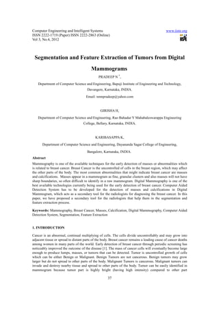 Computer Engineering and Intelligent Systems                                                   www.iiste.org
ISSN 2222-1719 (Paper) ISSN 2222-2863 (Online)
Vol 3, No.4, 2012



 Segmentation and Feature Extraction of Tumors from Digital
                                         Mammograms
                                               PRADEEP N *,
    Department of Computer Science and Engineering, Bapuji Institute of Engineering and Technology,
                                       Davangere, Karnataka, INDIA.
                                      Email: nmnpradeep@yahoo.com


                                                GIRISHA H,
    Department of Computer Science and Engineering, Rao Bahadur Y Mahabaleswarappa Engineering
                                    College, Bellary, Karnataka, INDIA.


                                            KARIBASAPPA K,
       Department of Computer Science and Engineering, Dayananda Sagar College of Engineering,

                                       Bangalore, Karnataka, INDIA.
Abstract
Mammography is one of the available techniques for the early detection of masses or abnormalities which
is related to breast cancer. Breast Cancer is the uncontrolled of cells in the breast region, which may affect
the other parts of the body. The most common abnormalities that might indicate breast cancer are masses
and calcifications. Masses appear in a mammogram as fine, granular clusters and also masses will not have
sharp boundaries, so often difficult to identify in a raw mammogram. Digital Mammography is one of the
best available technologies currently being used for the early detection of breast cancer. Computer Aided
Detection System has to be developed for the detection of masses and calcifications in Digital
Mammogram, which acts as a secondary tool for the radiologists for diagnosing the breast cancer. In this
paper, we have proposed a secondary tool for the radiologists that help them in the segmentation and
feature extraction process.

Keywords: Mammography, Breast Cancer, Masses, Calcification, Digital Mammography, Computer Aided
Detection System, Segmentation, Feature Extraction


1. INTRODUCTION

Cancer is an abnormal, continual multiplying of cells. The cells divide uncontrollably and may grow into
adjacent tissue or spread to distant parts of the body. Breast cancer remains a leading cause of cancer deaths
among women in many parts of the world. Early detection of breast cancer through periodic screening has
noticeably improved the outcome of the disease [1]. The mass of cancer cells will eventually become large
enough to produce lumps, masses, or tumors that can be detected. Tumor is uncontrolled growth of cells
which can be either Benign or Malignant. Benign Tumors are not cancerous. Benign tumors may grow
larger but do not spread to other parts of the body. Malignant Tumors is cancerous. Malignant tumors can
invade and destroy nearby tissue and spread to other parts of the body. Tumor can be easily identified in
mammogram because tumor part is highly bright (having high intensity) compared to other part

                                                     37
 