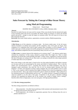 Industrial Engineering Letters                                                                www.iiste.org
ISSN 2224-6096 (print) ISSN 2225-0581 (online)
Vol 2, No.3, 2012



    Sales Forecast by Taking the Concept of Blue Ocean Theory
                              using MatLab Programming
                                          Pankaj Aswal      Manish Singh
                      GRAPHIC ERA UNIVERSITY, Po Box-248002, Dehradun, India
Abstract
Recently the market become red ocean and the concept of blue ocean decides that the demand and supply
of any incoming goods and services can produce the drastic change in economy if it shows the Growth
pattern and precise enough to create the impact on customers mind. This will create lot of time to turn
blue ocean into red ocean.
Keywords: blue ocean, market analysis, segmentation, economic analysis, Matlab programming.

1Introduction

1.1Red Oceans are all the industries in existence today – the known market space. In the red oceans,
industry boundaries are defined and accepted, and the competitive rules of the game are known. Here
companies try to outperform their rivals to grab a greater share of product or service demand[1]. As the
market space gets crowded, prospects for profits and growth are reduced. Products become commodities or
niche, and cutthroat competition turns the ocean bloody. Hence, the term red oceans

1.2 Blue oceans, in contrast, denote all the industries not in existence today[3] – the unknown market space,
untainted by competition. In blue oceans, demand is created rather than fought over. There is ample
opportunity for growth that is both profitable and rapid[1]. In blue oceans, competition is irrelevant because
the rules of the game are waiting to be set. Blue ocean is an analogy to describe the wider, deeper potential
of market space that is not yet explored

Blue ocean strategy, on the other hand, is based on the view that market boundaries and industry structure
are not given and can be reconstructed by the actions and beliefs of industry players. This is what the
authors call “reconstructionist view”[3]. Assuming that structure and market boundaries exist only in
managers’ minds, practitioners who hold this view do not let existing market structures limit their
thinking[18]. To them, extra demand is out there, largely untapped. The crux of the problem is how to create
it. This, in turn, requires a shift of attention from supply to demand, from a focus on competing to a focus
on value innovation – that is, the creation of innovative value to unlock new demand[3]. This is achieved via
the simultaneous pursuit of differentiation and low-cost[5]. As market structure is changed by breaking the
value/cost tradeoff, so are the rules of the game. Competition in the old game is therefore rendered
irrelevant. By expanding the demand side of the economy new wealth is created. Such a strategy[9]
therefore allows firms to largely play a non–zero-sum game, with high payoff possibilities


1.2.1 The three strategy propositions

The three strategy propositions are defined as follows:

•        Value proposition – the utility buyers (referring to both customers and noncustomers) receive from
     an offering minus the price they pay for it[8]
•        Profit proposition – the revenues an organization generates from an offering minus the cost to
     produce and deliver it[19]


                                                     38
 