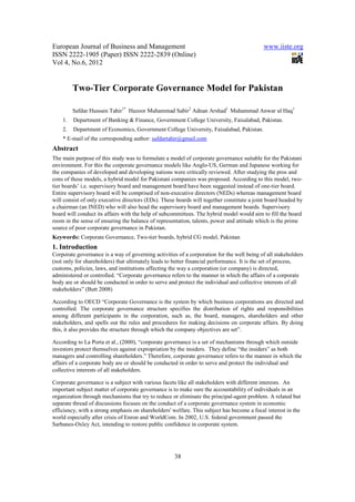 European Journal of Business and Management                                                 www.iiste.org
ISSN 2222-1905 (Paper) ISSN 2222-2839 (Online)
Vol 4, No.6, 2012


         Two-Tier Corporate Governance Model for Pakistan

         Safdar Hussain Tahir1* Hazoor Muhammad Sabir2 Adnan Arshad1 Muhammad Anwar ul Haq1
    1.   Department of Banking & Finance, Government College University, Faisalabad, Pakistan.
    2.   Department of Economics, Government College University, Faisalabad, Pakistan.
    * E-mail of the corresponding author: safdartahir@gmail.com
Abstract
The main purpose of this study was to formulate a model of corporate governance suitable for the Pakistani
environment. For this the corporate governance models like Anglo-US, German and Japanese working for
the companies of developed and developing nations were critically reviewed. After studying the pros and
cons of these models, a hybrid model for Pakistani companies was proposed. According to this model, two-
tier boards’ i.e. supervisory board and management board have been suggested instead of one-tier board.
Entire supervisory board will be comprised of non-executive directors (NEDs) whereas management board
will consist of only executive directors (EDs). These boards will together constitute a joint board headed by
a chairman (an INED) who will also head the supervisory board and management boards. Supervisory
board will conduct its affairs with the help of subcommittees. The hybrid model would aim to fill the board
room in the sense of ensuring the balance of representation, talents, power and attitude which is the prime
source of poor corporate governance in Pakistan.
Keywords: Corporate Governance, Two-tier boards, hybrid CG model, Pakistan
1. Introduction
Corporate governance is a way of governing activities of a corporation for the well being of all stakeholders
(not only for shareholders) that ultimately leads to better financial performance. It is the set of process,
customs, policies, laws, and institutions affecting the way a corporation (or company) is directed,
administered or controlled. “Corporate governance refers to the manner in which the affairs of a corporate
body are or should be conducted in order to serve and protect the individual and collective interests of all
stakeholders” (Butt 2008)

According to OECD “Corporate Governance is the system by which business corporations are directed and
controlled. The corporate governance structure specifies the distribution of rights and responsibilities
among different participants in the corporation, such as, the board, managers, shareholders and other
stakeholders, and spells out the rules and procedures for making decisions on corporate affairs. By doing
this, it also provides the structure through which the company objectives are set”.

According to La Porta et al., (2000), “corporate governance is a set of mechanisms through which outside
investors protect themselves against expropriation by the insiders. They define “the insiders” as both
managers and controlling shareholders.” Therefore, corporate governance refers to the manner in which the
affairs of a corporate body are or should be conducted in order to serve and protect the individual and
collective interests of all stakeholders.

Corporate governance is a subject with various facets like all stakeholders with different interests. An
important subject matter of corporate governance is to make sure the accountability of individuals in an
organization through mechanisms that try to reduce or eliminate the principal-agent problem. A related but
separate thread of discussions focuses on the conduct of a corporate governance system in economic
efficiency, with a strong emphasis on shareholders' welfare. This subject has become a focal interest in the
world especially after crisis of Enron and WorldCom. In 2002, U.S. federal government passed the
Sarbanes-Oxley Act, intending to restore public confidence in corporate system.




                                                     38
 