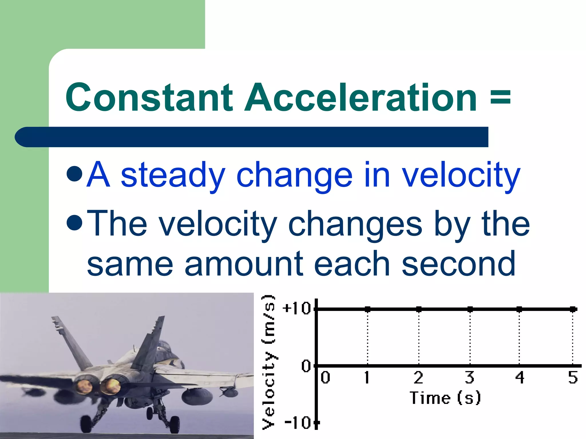 Constant Acceleration = A steady change in velocity The velocity changes by the same amount each second