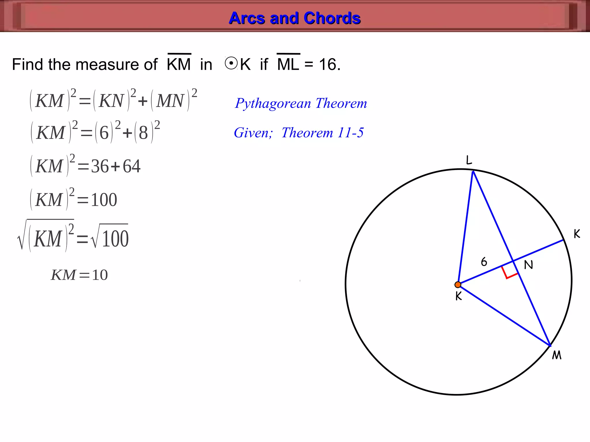 Arcs and ChordsArcs and Chords
M
K
L
K
N6
Find the measure of KM in K if ML = 16.
(KM )2
=(KN )2
+(MN)2
Pythagorean Theorem
(KM )2
=(6)2
+(8)2
Given; Theorem 11-5
(KM )2
=36+64
(KM )2
=100
√(KM)2
=√100
KM=10
 