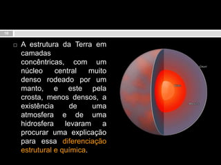 A estrutura da Terra em camadas concêntricas, com um núcleo central muito denso rodeado por um manto, e este pela crosta, menos densos, a existência de uma atmosfera e de uma hidrosfera levaram a procurar uma explicação para essa diferenciação estrutural e química.10