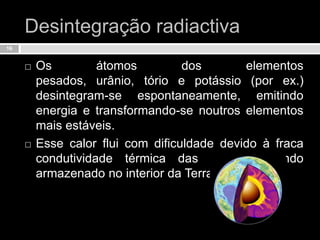 Desintegração radiactivaOs átomos dos elementos pesados, urânio, tório e potássio (por ex.) desintegram-se espontaneamente, emitindo energia e transformando-se noutros elementos mais estáveis.Esse calor flui com dificuldade devido à fraca condutividade térmica das rochas, ficando armazenado no interior da Terra.16