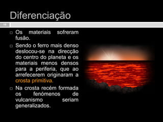 Diferenciação Os materiais sofreram fusão.Sendo o ferro mais denso deslocou-se na direcção do centro do planeta e os materiais menos densos para a periferia, que ao arrefecerem originaram a crosta primitiva.Na crosta recém formada os fenómenos de vulcanismo seriam generalizados.18