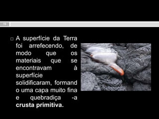 A superfície da Terra foi arrefecendo, de modo que os materiais que se encontravam à superfície solidificaram, formando uma capa muito fina e quebradiça -a crusta primitiva.19