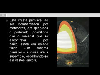 Esta crusta primitiva, ao ser bombardeada por meteoritos, era quebrada e perfurada, permitindo que o material que se encontrava por baixo, ainda em estado fluido -um magma primitivo -, subisse até à superfície, espalhando-se em vastos lençóis.20