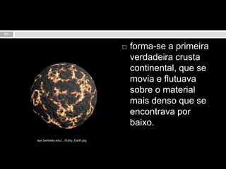 forma-se a primeira verdadeira crusta continental, que se movia e flutuava sobre o material mais denso que se encontrava por baixo.21eps.berkeley.edu/.../Early_Earth.jpg