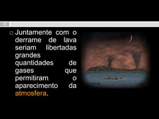 Juntamente com o derrame de lava seriam libertadas grandes quantidades de gases que permitiram o aparecimento da atmosfera.22