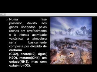 Numa fase posterior, devido aos gases libertados pelas rochas em arrefecimento e à intensa actividade vulcânica, a atmosfera seria basicamente composta por dióxido de carbono (CO2), azoto(N2), água(H2O), metano(CH4), amoníaco(NH3), mas sem oxigénio (O2).25