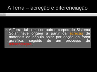 A Terra – acreção e diferenciação3A Terra, tal como os outros corpos do Sistema Solar, teve origem a partir da acreção de materiais da nébula solar por acção da força gravítica, seguido de um processo de diferenciação.