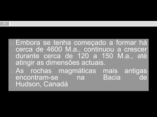 6Embora se tenha começado a formar há cerca de 4600 M.a., continuou a crescer durante cerca de 120 a 150 M.a., até atingir as dimensões actuais.As rochas magmáticas mais antigas encontram-se na Bacia de Hudson, Canadá