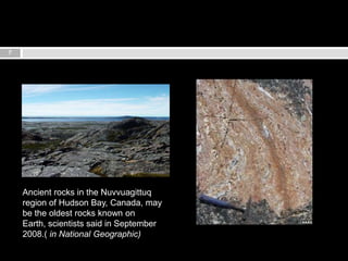 7Ancient rocks in the Nuvvuagittuq region of Hudson Bay, Canada, may be the oldest rocks known on Earth, scientists said in September 2008.( in National Geographic)