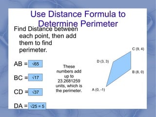 Use Distance Formula to Determine Perimeter Find Distance between each point, then add them to find perimeter. AB = ? BC = ? CD = ? DA = ? D (3, 3) A (0, -1) B (8, 0) C (9, 4) √ 65 √ 17 √ 37 √ 25 = 5 These numbers add up to 23.2681259 units, which is the perimeter. 