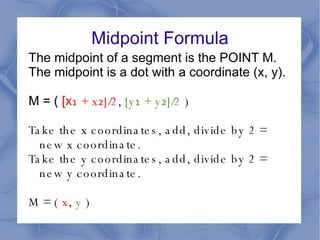 Midpoint Formula The midpoint of a segment is the POINT M. The midpoint is a dot with a coordinate (x, y). M = (  [x ₁ + x₂]/2 ,  [y₁ + y₂]/2  ) Take the x coordinates, add, divide by 2 = new x coordinate. Take the y coordinates, add, divide by 2 = new y coordinate. M = (  x ,  y  ) 