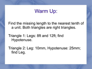 Warm Up: Find the missing length to the nearest tenth of a unit. Both triangles are right triangles. Triangle 1: Legs: 8ft and 12ft; find Hypotenuse. Triangle 2: Leg: 10mm, Hypotenuse: 25mm; find Leg. 