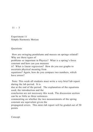 11 - 3
Experiment 11
Simple Harmonic Motion
Questions
How are swinging pendulums and masses on springs related?
Why are these types of
problems so important in Physics? What is a spring’s force
constant and how can you measure
it? What is linear regression? How do you use graphs to
ascertain physical meaning from
equations? Again, how do you compare two numbers, which
have errors?
Note: This week all students must write a very brief lab report
during the lab period. It is
due at the end of the period. The explanation of the equations
used, the introduction and the
conclusion are not necessary this week. The discussion section
can be as little as three sentences
commenting on whether the two measurements of the spring
constant are equivalent given the
propagated errors. This mini-lab report will be graded out of 50
points
Concept
 
