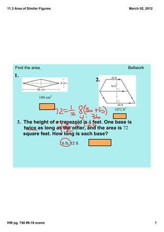 11.3 Area of Similar Figures                                 March 02, 2012




     Find the area.                                          Bellwork




                    144 cm2


                                                  1072 ft2


      3.  The height of a trapezoid is 8 feet. One base is 
           twice as long as the other, and the area is 72 
           square feet. How long is each base?
                               6 ft; 12 ft




HW pg. 740 #6­16 evens                                                        1
 