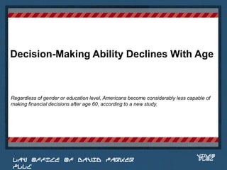 Decision-Making Ability Declines With Age



Regardless of gender or education level, Americans become considerably less capable of
making financial decisions after age 60, according to a new study.


                                                                          Place logo
                                                                         or logotype
                                                                            here,
                                                                          otherwise
                                                                         delete this.




                                                                                VIDEO
 LAW OFFICE OF DAVID PARKER                                                     BLOG
 PLLC
 