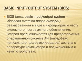 BASIC INPUT/OUTPUT SYSTEM (BIOS)
 BIOS (англ. basic input/output system —
«базовая система ввода-вывода») —
реализованная в виде микропрограмм часть
системного программного обеспечения,
которая предназначается для предоставления
операционной системе API (интерфейс
прикладного программирования) доступа к
аппаратуре компьютера и подключенным к
нему устройствам.
 