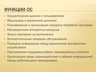 ФУНКЦИИ ОС
 Осуществление диалога с пользователем
 Ввод-вывод и управление данными
 Планирование и организация процесса обработки программ
 Распределение аппаратных ресурсов
 Запуск программ на выполнение
 Вспомогательные операции обслуживания
 Передача информации между различными внутренними
устройствами
 Программная поддержка работы периферийных устройств
 Организация среды взаимодействия и обмена информацией
между работающими программами.
 