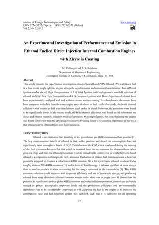 Journal of Energy Technologies and Policy www.iiste.org
ISSN 2224-3232 (Paper) ISSN 2225-0573 (Online)
Vol.2, No.2, 2012
42
An Experimental Investigation of Performance and Emission in
Ethanol Fuelled Direct Injection Internal Combustion Engines
with Zirconia Coating
M. Velliangiri and A. S. Krishnan
Department of Mechanical Engineering,
Coimbatore Institute of Technology, Coimbatore, India -641 014.
Abstract
This article presents the experimental investigation of use of neat ethanol (95% Ethanol +5% water) as a fuel
in a four stroke single cylinder engine as regards to performance and emission characteristics. Two different
ignition modes viz. (i) High Compression (16.5:1) Spark Ignition with high-pressure manifold injection of
ethanol and (ii) Ultra High Compression (44.4:1) Compress Ignition with Direct Injection of ethanol have
been experimentally analyzed with and without zirconia surface coating. As a benchmark, the results have
been compared with data from the same engine run with diesel as fuel. In the first mode, the brake thermal
efficiency with ethanol as fuel was found almost equal to that of diesel. However, the emissions were found
to be significantly lower. In the second mode, the brake thermal efficiency was found to fall in between the
diesel and ethanol manifold injection modes of operation. More significantly, the cost of running the engine
was found to be lower than the operating cost incurred by using diesel. This assumes importance in the wake
that ethanol can be obtained from non-fossil resources.
1.0 INTRODUCTION
Ethanol is an alternative fuel resulting in less greenhouse gas (GHG) emissions than gasoline [1].
The key environmental benefit of ethanol is that, unlike gasoline and diesel, its consumption does not
significantly raise atmospheric levels of CO2. This is because the CO2 which is released during the burning
of the fuel is counter-balanced by that which is removed from the environment by photosynthesis when
growing crops and trees for ethanol production. There is considerable controversy as to whether corn-based
ethanol is a net positive with respect to GHG emission. Production of ethanol fuel from sugar cane is however
generally accepted to produce a reduction in GHG emission. On a life cycle basis, ethanol produced today
roughly reduces 20% GHG emissions [1], and in terms of fossil energy, it delivers one third or more energy
than is used to produce it when accounting for the energy contained in the co-products [1]. This GHG
emission reduction could increase with improved efficiency and use of renewable energy, and producing
ethanol from more abundant cellulosic biomass sources rather than corn or sugar cane. If ethanol has the
potential to significantly reduce global GHG emissions associated with transportation, controls are definitely
needed to protect ecologically important lands and the production efficiency and environmentally
friendliness has to be incontestably improved as well. Adapting the fuel to the engine is to increase the
compression ratio and fuel Injection system was modified, such that it is sufficient for all operating
 