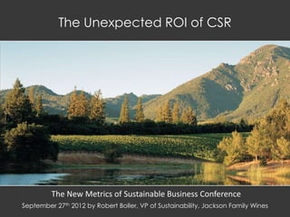 The Unexpected ROI of CSR




         The New Metrics of Sustainable Business Conference
September 27th 2012 by Robert Boller, VP of Sustainability, Jackson Family Wines
 