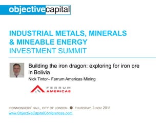 INDUSTRIAL METALS, MINERALS
& MINEABLE ENERGY
INVESTMENT SUMMIT
IRONMONGERS’ HALL, CITY OF LONDON ● THURSDAY, 3 NOV 2011
www.ObjectiveCapitalConferences.com
Building the iron dragon: exploring for iron ore
in Bolivia
Nick Tintor– Ferrum Americas Mining
 