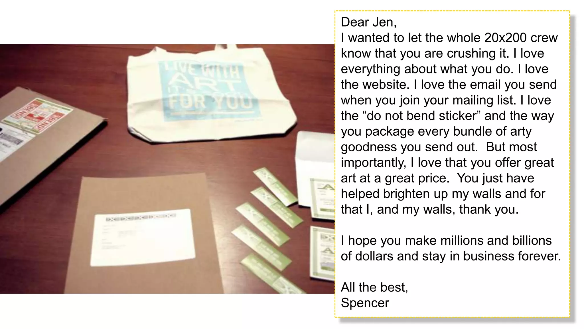 Dear Jen,I wanted to let the whole 20x200 crew know that you are crushing it. I love everything about what you do. I love the website. I love the email you send when you join your mailing list. I love the “do not bend sticker” and the way you package every bundle of arty goodness you send out.  But most importantly, I love that you offer great art at a great price.  You just have helped brighten up my walls and for that I, and my walls, thank you. I hope you make millions and billions of dollars and stay in business forever. All the best,Spencer