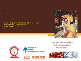 




Modelo de guía de atención de enfermería para :
El cuidado del Cordón Umbilical
y Piel del RN.




                                                  Prof. Enf. Marucco Marta
                                                    Enfermera perinatal
                                                        ARGENTINA-.
 