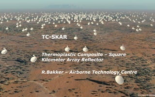 TC-SKAR
Thermoplastic Composite – Square
Kilometer Array Reflector
R.Bakker – Airborne Technology Centre
 