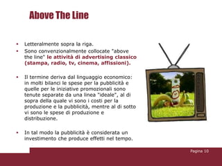 Above The Line

   Letteralmente sopra la riga.
   Sono convenzionalmente collocate "above
    the line" le attività di advertising classico
    (stampa, radio, tv, cinema, affissioni).

   Il termine deriva dal linguaggio economico:
    in molti bilanci le spese per la pubblicità e
    quelle per le iniziative promozionali sono
    tenute separate da una linea "ideale", al di
    sopra della quale vi sono i costi per la
    produzione e la pubblicità, mentre al di sotto
    vi sono le spese di produzione e
    distribuzione.

   In tal modo la pubblicità è considerata un
    investimento che produce effetti nel tempo.

                                                     Pagina 10
 
