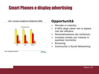 Smart Phones e display advertising

                      Opportunità
                       Mercato in crescita;
                       Il 90% degli utenti non si separa
                        mai dal cellulare.
                       Personalizzazione dei contenuti;
                       Contatto diretto con l’utente in
                        qualsiasi momento.
                       Browsing;
                       Community e Social Networking




                                                  Pagina 102
 
