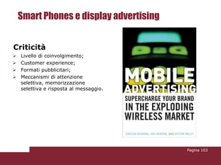 Smart Phones e display advertising


Criticità
   Livello di coinvolgimento;
   Customer experience;
   Formati pubblicitari;
   Meccanismi di attenzione
    selettiva, memorizzazione
    selettiva e risposta al messaggio.




                                         Pagina 103
 